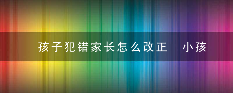 孩子犯错家长怎么改正 小孩子犯错了怎么教育